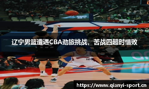 辽宁男篮遭遇CBA劲旅挑战，苦战四超时惜败